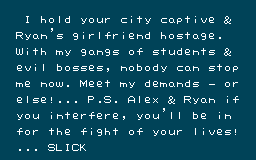 
	     I hold your city captive & 
              RYAN's girlfriend hostage.
              With my gangs of students &
              evil bosses, nobody can stop
              me now. Meet my demands - or 
              else!... P.S. Alex & Ryan if
              you interfere, you'll be in
              for the fight of your lives!
              ... SLICK